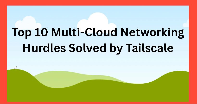 Top 10 Multi-Cloud Networking Hurdles Solved by Tailscale