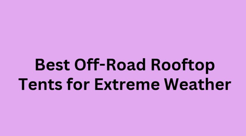 10 Best Off-Road Rooftop Tents for Extreme Weather
