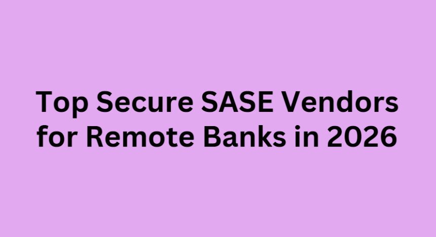 Top 10 Secure SASE Vendors for Remote Banks in 2026