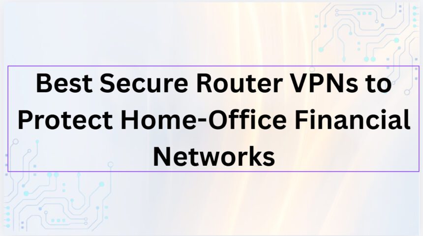 10 Best Secure Router VPNs to Protect Home-Office Financial Networks