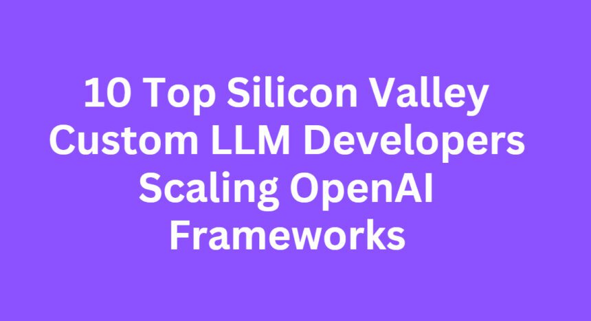 10 Top Silicon Valley Custom LLM Developers Scaling OpenAI Frameworks