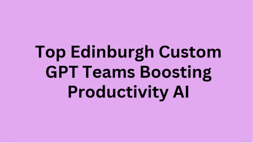 Top 10 Edinburgh Custom GPT Teams Boosting Productivity AI